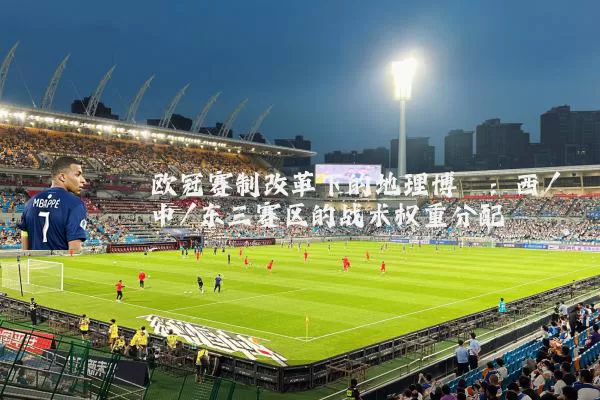 欧冠赛制改革下的地理博弈:西/中/东三赛区的战术权重分配